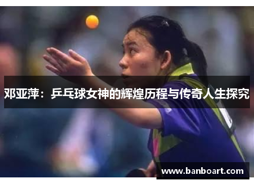 邓亚萍：乒乓球女神的辉煌历程与传奇人生探究