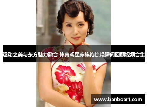 运动之美与东方魅力融合 体育明星穿旗袍惊艳瞬间回顾视频合集