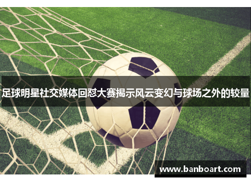 足球明星社交媒体回怼大赛揭示风云变幻与球场之外的较量