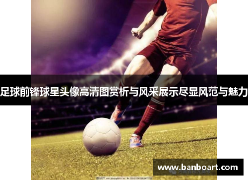 足球前锋球星头像高清图赏析与风采展示尽显风范与魅力