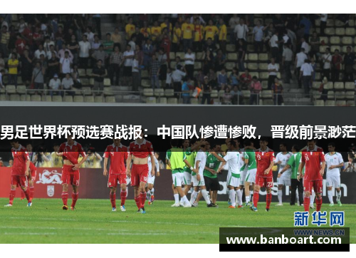 男足世界杯预选赛战报：中国队惨遭惨败，晋级前景渺茫
