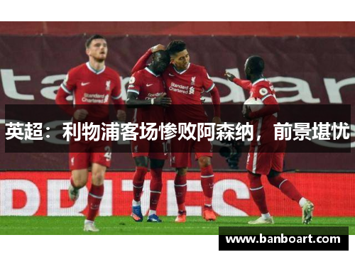 英超：利物浦客场惨败阿森纳，前景堪忧