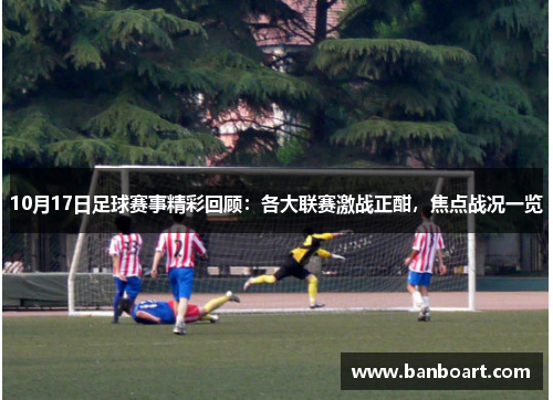10月17日足球赛事精彩回顾：各大联赛激战正酣，焦点战况一览