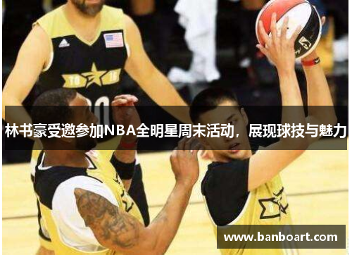 林书豪受邀参加NBA全明星周末活动，展现球技与魅力