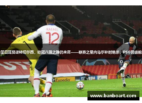 巴黎圣日耳曼逆转切尔西，欧冠八强之路仍未尽——联赛之星内马尔补时绝杀，PSG晋级前八强