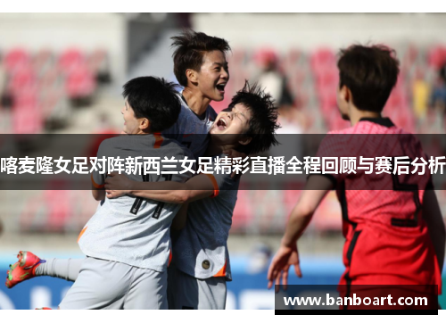 喀麦隆女足对阵新西兰女足精彩直播全程回顾与赛后分析