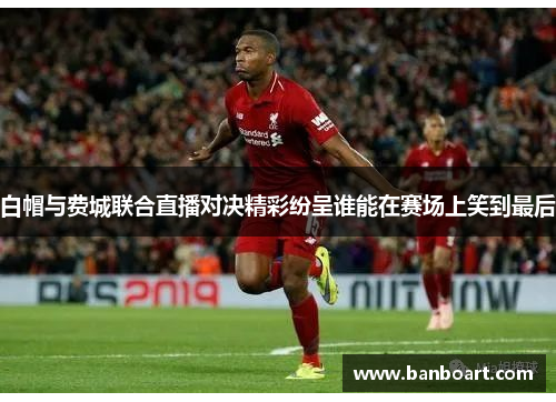 白帽与费城联合直播对决精彩纷呈谁能在赛场上笑到最后