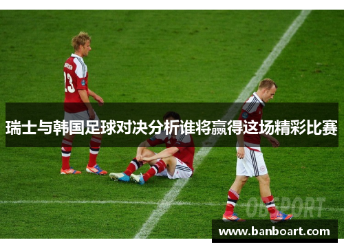 瑞士与韩国足球对决分析谁将赢得这场精彩比赛