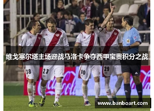 维戈塞尔塔主场迎战马洛卡争夺西甲宝贵积分之战