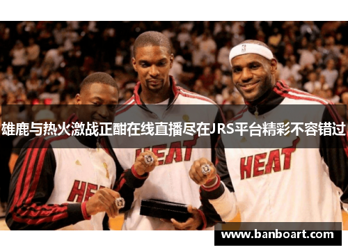 雄鹿与热火激战正酣在线直播尽在JRS平台精彩不容错过