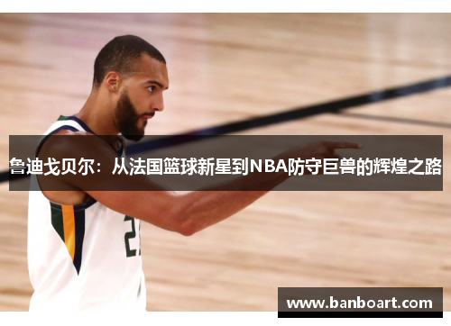 鲁迪戈贝尔：从法国篮球新星到NBA防守巨兽的辉煌之路