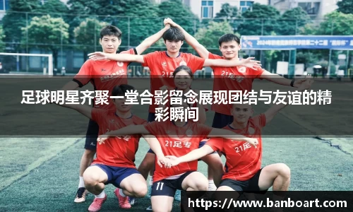 足球明星齐聚一堂合影留念展现团结与友谊的精彩瞬间